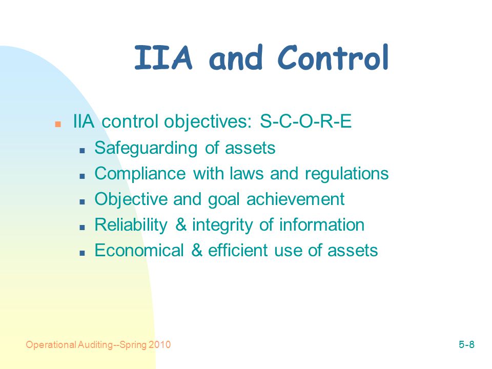 Operational Auditing--Spring IIA and Control n IIA control objectives: S-C-O-R-E n Safeguarding of assets n Compliance with laws and regulations n Objective and goal achievement n Reliability & integrity of information n Economical & efficient use of assets