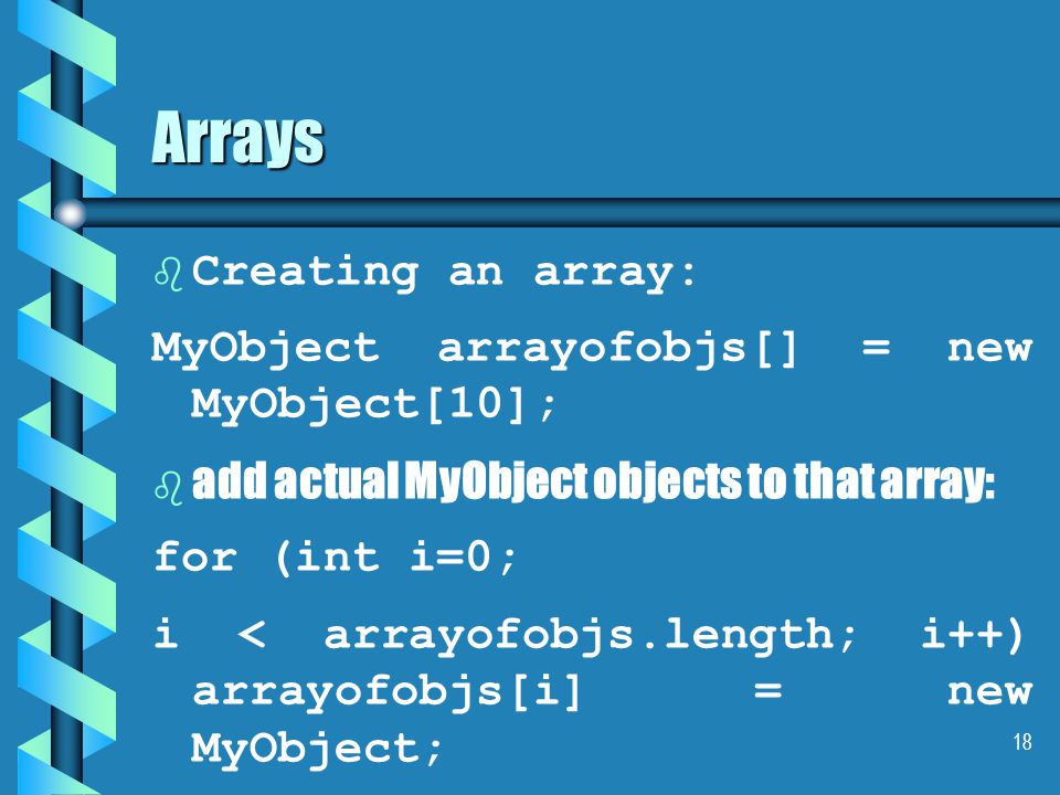 18 Arrays b b Creating an array: MyObject arrayofobjs[] = new MyObject[10]; b b add actual MyObject objects to that array: for (int i=0; i < arrayofobjs.length; i++) arrayofobjs[i] = new MyObject;
