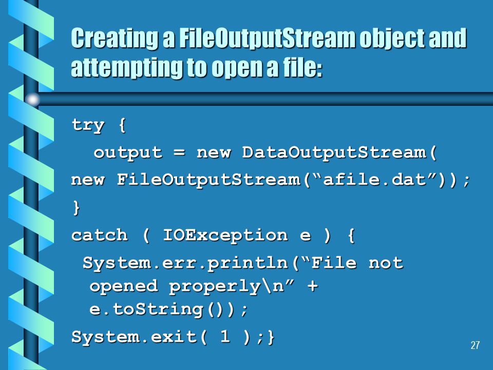 27 Creating a FileOutputStream object and attempting to open a file: try { output = new DataOutputStream( output = new DataOutputStream( new FileOutputStream( afile.dat )); } catch ( IOException e ) { System.err.println( File not opened properly\n + e.toString()); System.err.println( File not opened properly\n + e.toString()); System.exit( 1 );}