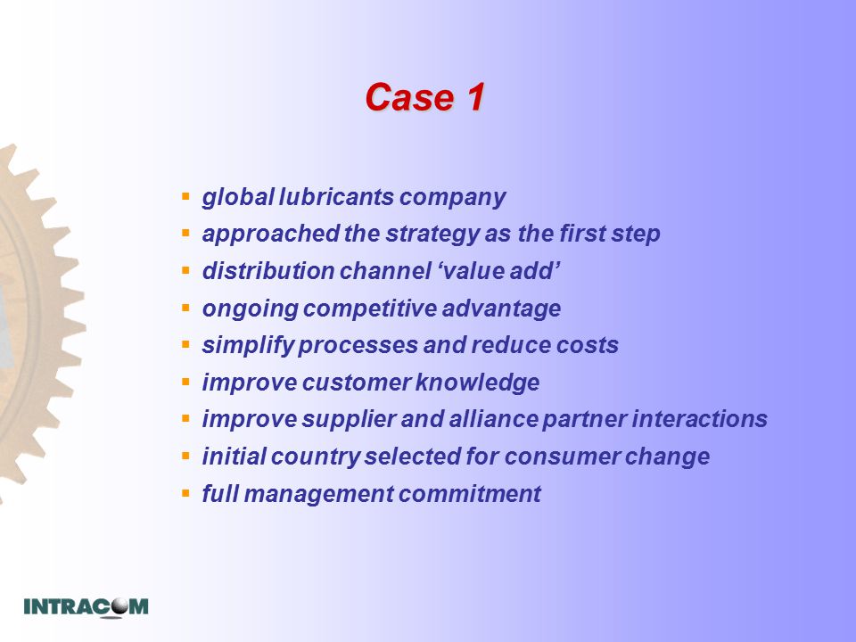 Case 1  global lubricants company  approached the strategy as the first step  distribution channel ‘value add’  ongoing competitive advantage  simplify processes and reduce costs  improve customer knowledge  improve supplier and alliance partner interactions  initial country selected for consumer change  full management commitment