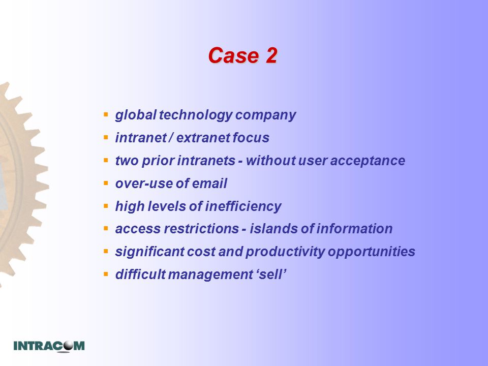 Case 2  global technology company  intranet / extranet focus  two prior intranets - without user acceptance  over-use of   high levels of inefficiency  access restrictions - islands of information  significant cost and productivity opportunities  difficult management ‘sell’