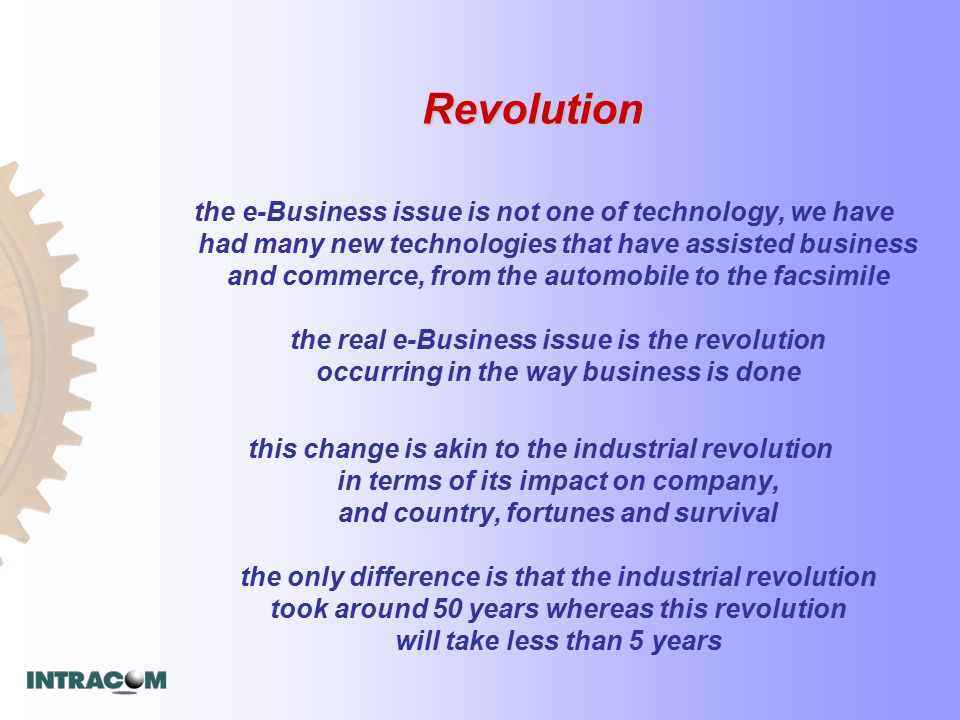 Revolution the e-Business issue is not one of technology, we have had many new technologies that have assisted business and commerce, from the automobile to the facsimile the real e-Business issue is the revolution occurring in the way business is done this change is akin to the industrial revolution in terms of its impact on company, and country, fortunes and survival the only difference is that the industrial revolution took around 50 years whereas this revolution will take less than 5 years