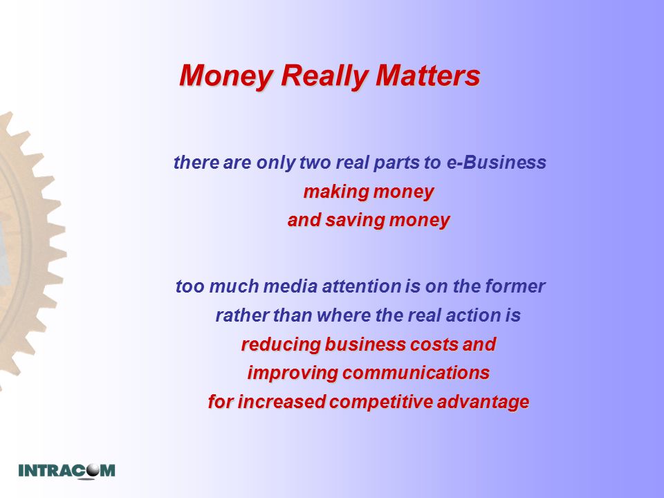 Money Really Matters making money and saving money there are only two real parts to e-Business making money and saving money reducing business costs and improving communications for increased competitive advantage too much media attention is on the former rather than where the real action is reducing business costs and improving communications for increased competitive advantage