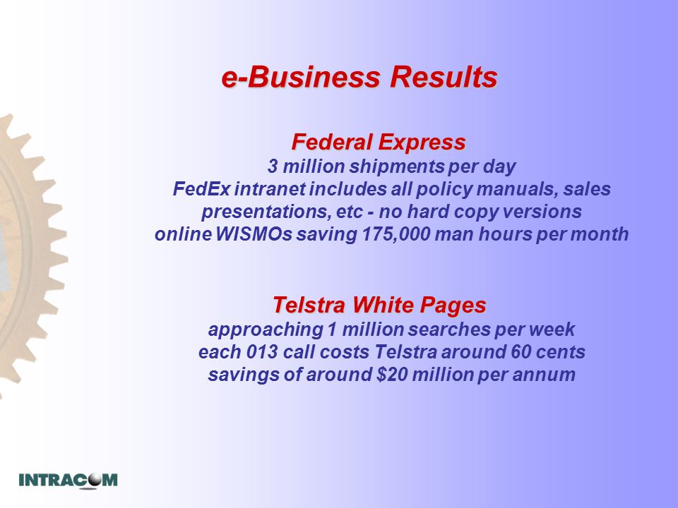 e-Business Results Federal Express Federal Express 3 million shipments per day FedEx intranet includes all policy manuals, sales presentations, etc - no hard copy versions online WISMOs saving 175,000 man hours per month Telstra White Pages Telstra White Pages approaching 1 million searches per week each 013 call costs Telstra around 60 cents savings of around $20 million per annum