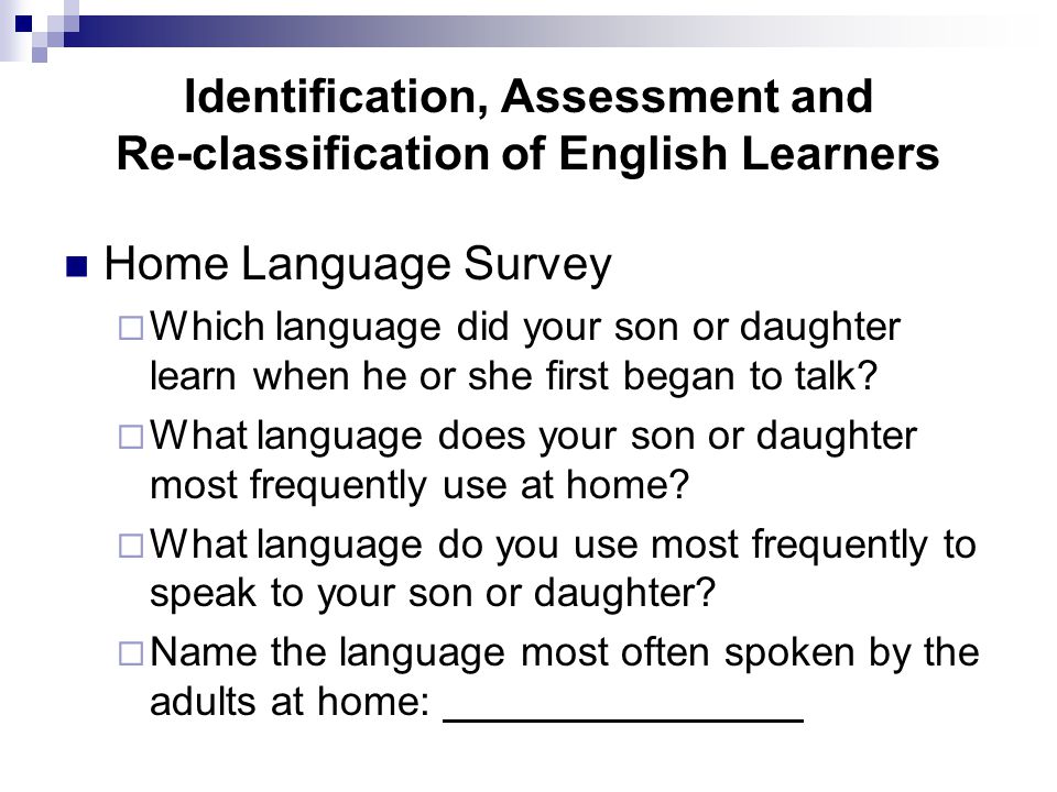 Identification, Assessment and Re-classification of English Learners Home Language Survey  Which language did your son or daughter learn when he or she first began to talk.