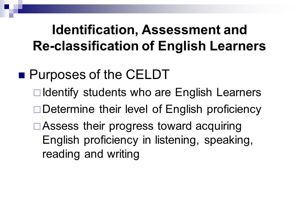 Identification, Assessment and Re-classification of English Learners Purposes of the CELDT  Identify students who are English Learners  Determine their level of English proficiency  Assess their progress toward acquiring English proficiency in listening, speaking, reading and writing