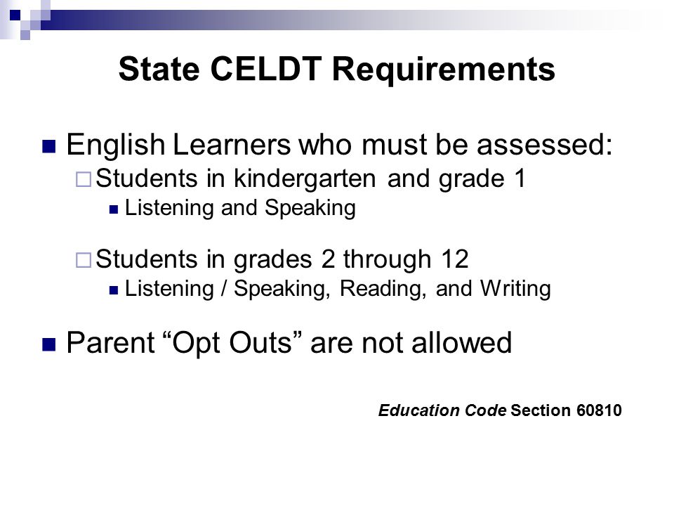 State CELDT Requirements English Learners who must be assessed:  Students in kindergarten and grade 1 Listening and Speaking  Students in grades 2 through 12 Listening / Speaking, Reading, and Writing Parent Opt Outs are not allowed Education Code Section 60810