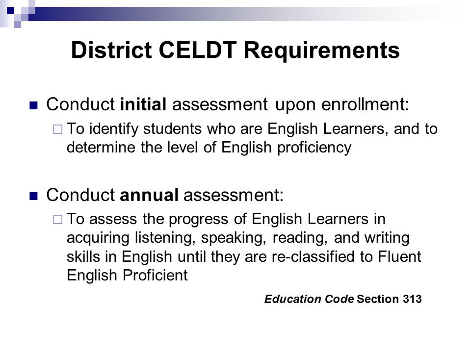 District CELDT Requirements Conduct initial assessment upon enrollment:  To identify students who are English Learners, and to determine the level of English proficiency Conduct annual assessment:  To assess the progress of English Learners in acquiring listening, speaking, reading, and writing skills in English until they are re-classified to Fluent English Proficient Education Code Section 313