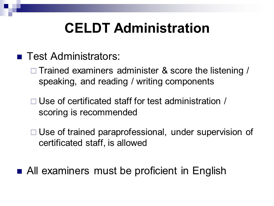 CELDT Administration Test Administrators:  Trained examiners administer & score the listening / speaking, and reading / writing components  Use of certificated staff for test administration / scoring is recommended  Use of trained paraprofessional, under supervision of certificated staff, is allowed All examiners must be proficient in English