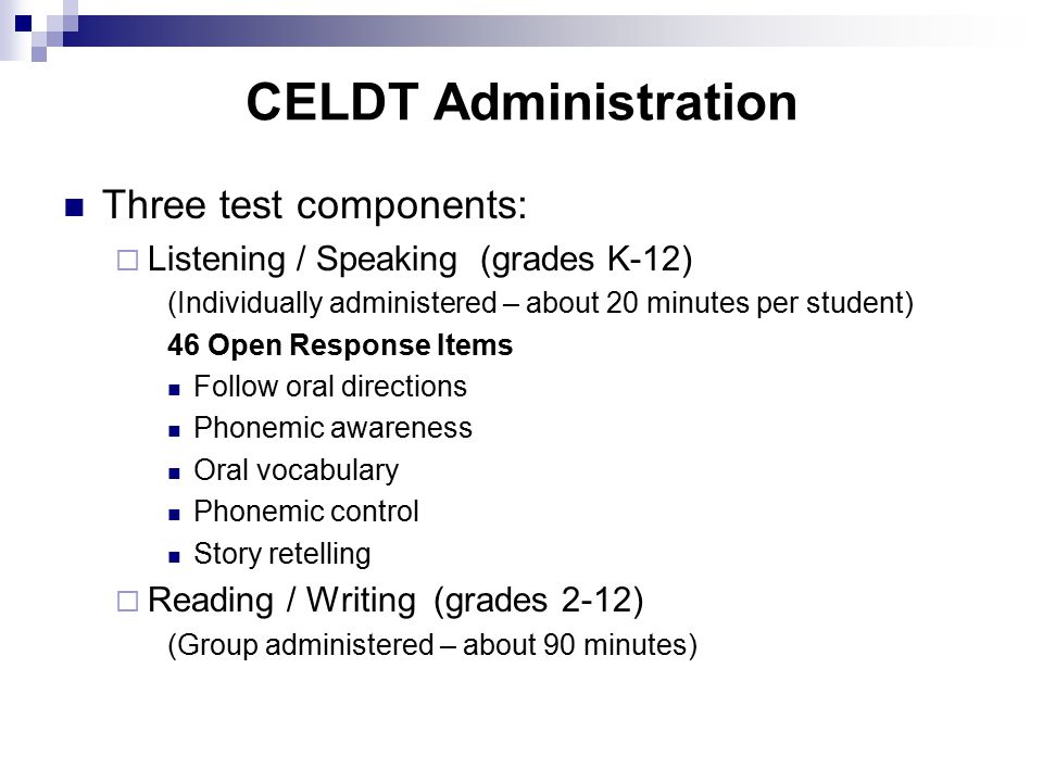 CELDT Administration Three test components:  Listening / Speaking(grades K-12) (Individually administered – about 20 minutes per student) 46 Open Response Items Follow oral directions Phonemic awareness Oral vocabulary Phonemic control Story retelling  Reading / Writing (grades 2-12) (Group administered – about 90 minutes)
