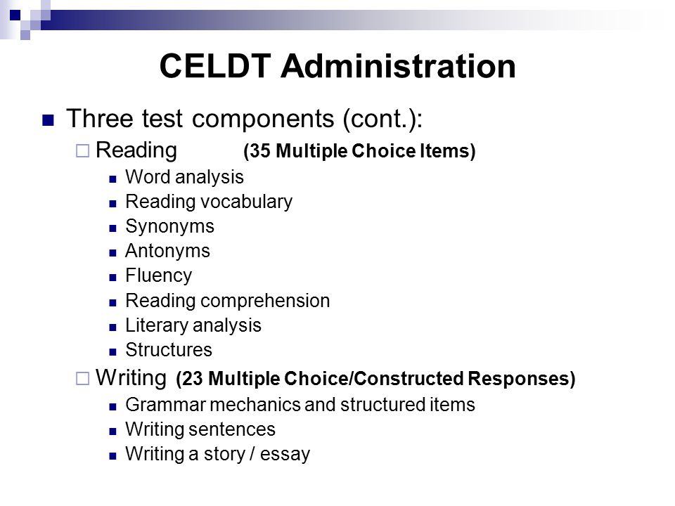 CELDT Administration Three test components (cont.):  Reading (35 Multiple Choice Items) Word analysis Reading vocabulary Synonyms Antonyms Fluency Reading comprehension Literary analysis Structures  Writing (23 Multiple Choice/Constructed Responses) Grammar mechanics and structured items Writing sentences Writing a story / essay