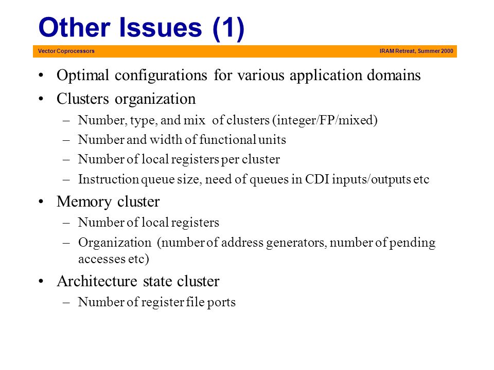 Vector CoprocessorsIRAM Retreat, Summer 2000 Other Issues (1) Optimal configurations for various application domains Clusters organization –Number, type, and mix of clusters (integer/FP/mixed) –Number and width of functional units –Number of local registers per cluster –Instruction queue size, need of queues in CDI inputs/outputs etc Memory cluster –Number of local registers –Organization (number of address generators, number of pending accesses etc) Architecture state cluster –Number of register file ports