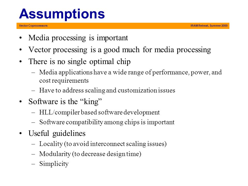 Vector CoprocessorsIRAM Retreat, Summer 2000 Assumptions Media processing is important Vector processing is a good much for media processing There is no single optimal chip –Media applications have a wide range of performance, power, and cost requirements –Have to address scaling and customization issues Software is the king –HLL/compiler based software development –Software compatibility among chips is important Useful guidelines –Locality (to avoid interconnect scaling issues) –Modularity (to decrease design time) –Simplicity