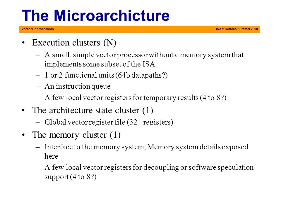 Vector CoprocessorsIRAM Retreat, Summer 2000 The Microarchicture Execution clusters (N) –A small, simple vector processor without a memory system that implements some subset of the ISA –1 or 2 functional units (64b datapaths ) –An instruction queue –A few local vector registers for temporary results (4 to 8 ) The architecture state cluster (1) –Global vector register file (32+ registers) The memory cluster (1) –Interface to the memory system; Memory system details exposed here –A few local vector registers for decoupling or software speculation support (4 to 8 )
