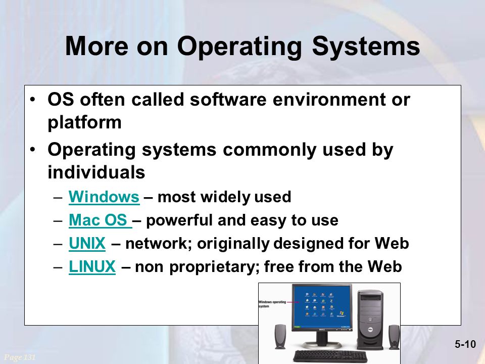 5-10 More on Operating Systems OS often called software environment or platform Operating systems commonly used by individuals –Windows – most widely usedWindows –Mac OS – powerful and easy to useMac OS –UNIX – network; originally designed for WebUNIX –LINUX – non proprietary; free from the WebLINUX Page 131