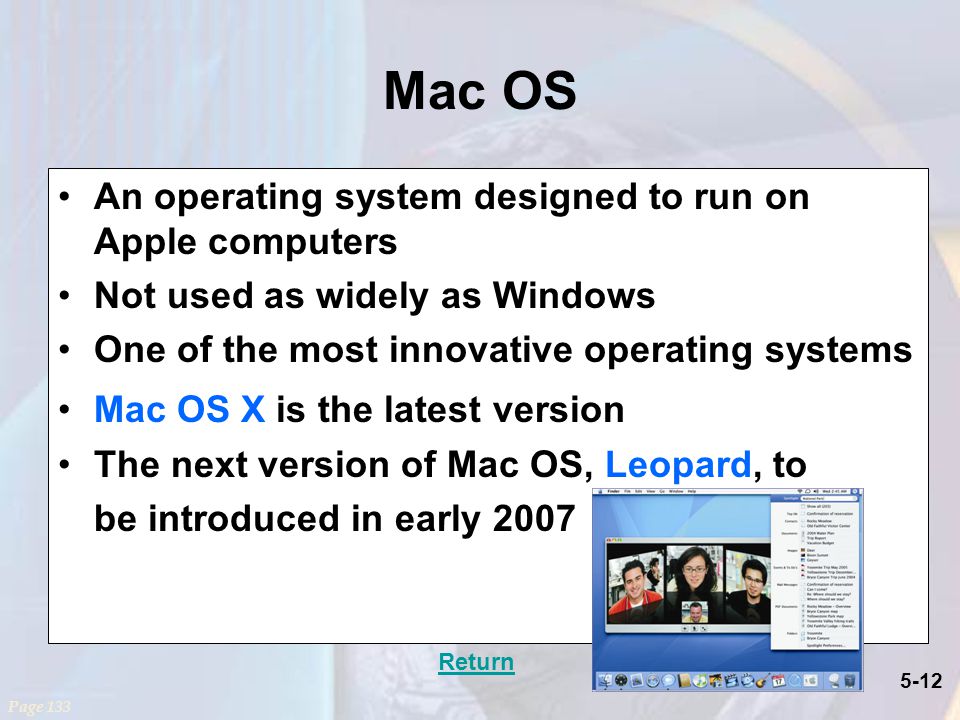 5-12 Mac OS An operating system designed to run on Apple computers Not used as widely as Windows One of the most innovative operating systems Mac OS X is the latest version The next version of Mac OS, Leopard, to be introduced in early 2007 Page 133 Return