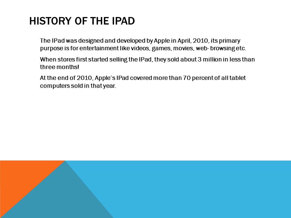 HISTORY OF THE IPAD The IPad was designed and developed by Apple in April, 2010, its primary purpose is for entertainment like videos, games, movies, web- browsing etc.