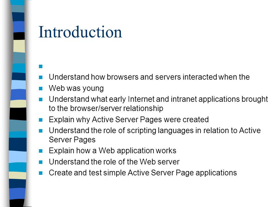 Introduction Understand how browsers and servers interacted when the Web was young Understand what early Internet and intranet applications brought to the browser/server relationship Explain why Active Server Pages were created Understand the role of scripting languages in relation to Active Server Pages Explain how a Web application works Understand the role of the Web server Create and test simple Active Server Page applications