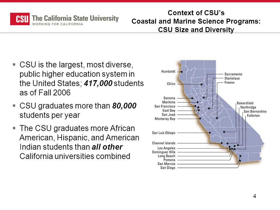 4 Context of CSU’s Coastal and Marine Science Programs: CSU Size and Diversity  CSU is the largest, most diverse, public higher education system in the United States; 417,000 students as of Fall 2006  CSU graduates more than 80,000 students per year  The CSU graduates more African American, Hispanic, and American Indian students than all other California universities combined