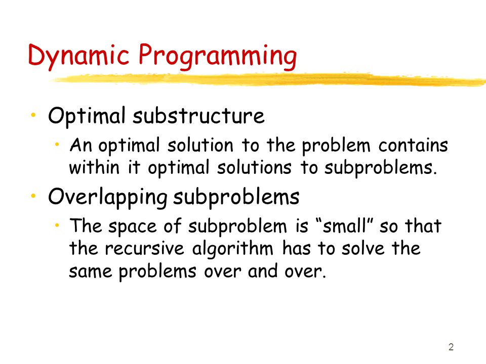 2 Dynamic Programming Optimal substructure An optimal solution to the problem contains within it optimal solutions to subproblems.