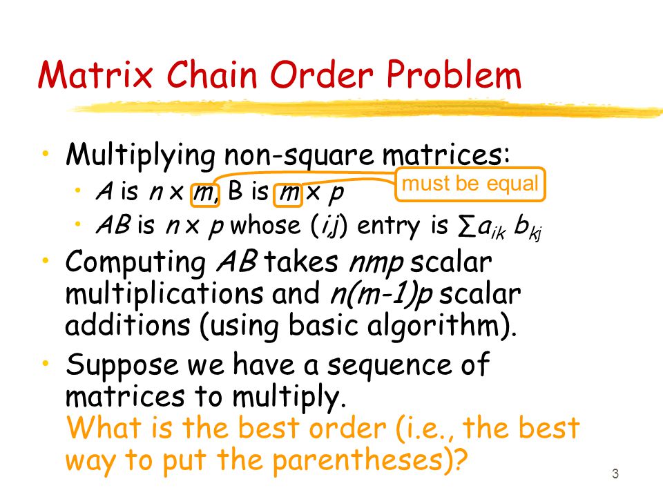 3 Matrix Chain Order Problem Multiplying non-square matrices: A is n x m, B is m x p AB is n x p whose (i, j ) entry is ∑a ik b k j Computing AB takes nmp scalar multiplications and n(m-1)p scalar additions (using basic algorithm).