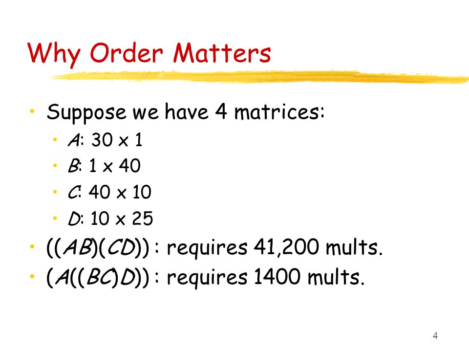 4 Why Order Matters Suppose we have 4 matrices: A: 30 x 1 B: 1 x 40 C: 40 x 10 D: 10 x 25 ((AB)(CD)) : requires 41,200 mults.