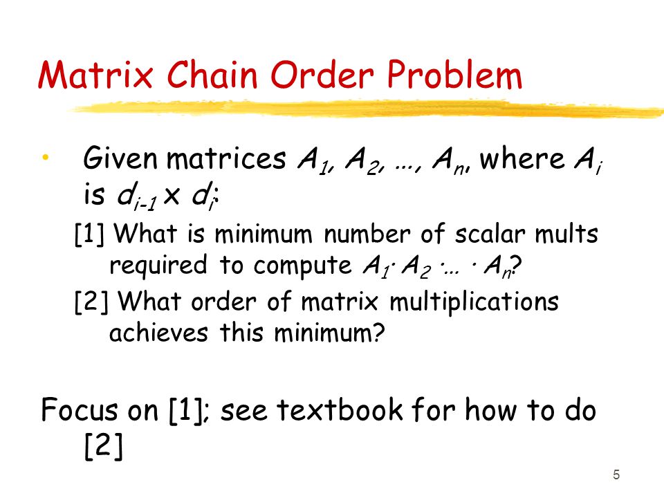 5 Matrix Chain Order Problem Given matrices A 1, A 2, …, A n, where A i is d i-1 x d i : [1] What is minimum number of scalar mults required to compute A 1 · A 2 ·… · A n .