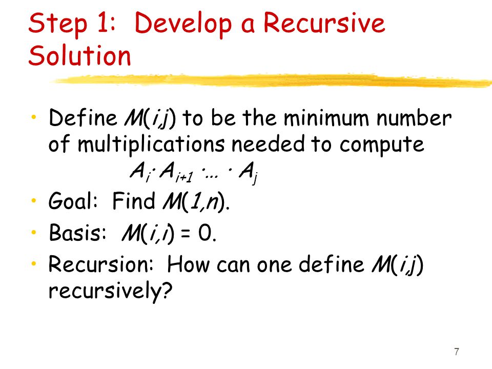 7 Step 1: Develop a Recursive Solution Define M(i, j ) to be the minimum number of multiplications needed to compute A i · A i+1 ·… · A j Goal: Find M(1,n).
