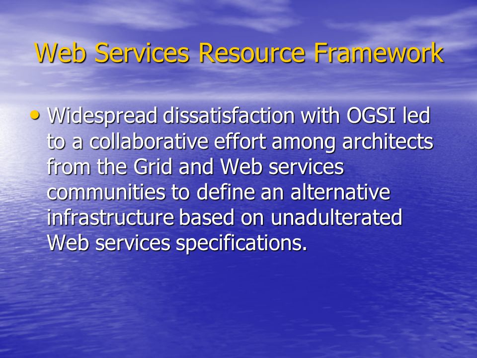 Web Services Resource Framework Widespread dissatisfaction with OGSI led to a collaborative effort among architects from the Grid and Web services communities to define an alternative infrastructure based on unadulterated Web services specifications.