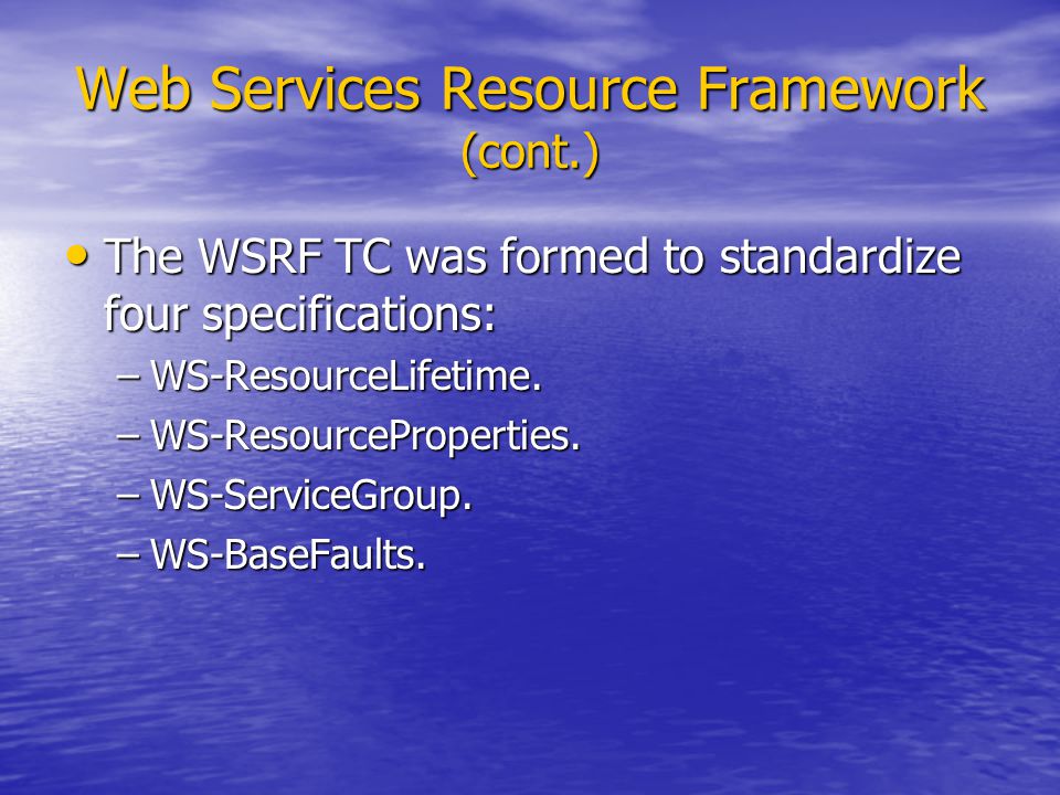 Web Services Resource Framework (cont.) The WSRF TC was formed to standardize four specifications: The WSRF TC was formed to standardize four specifications: –WS-ResourceLifetime.