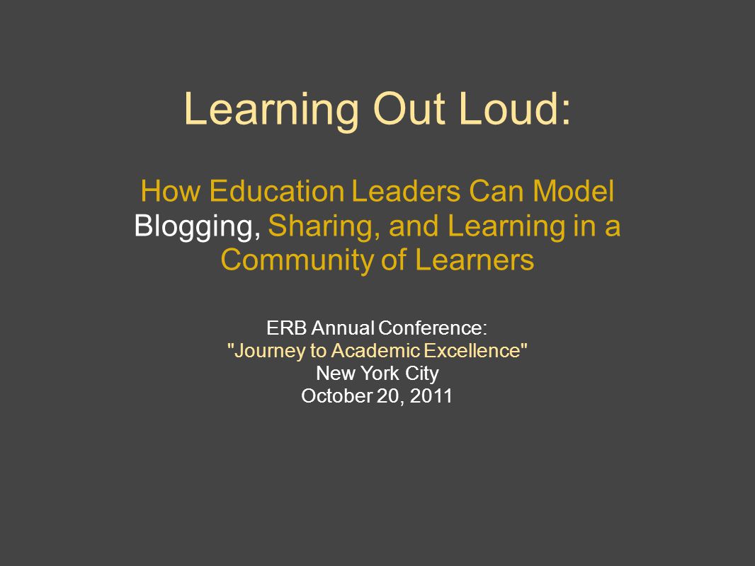 Learning Out Loud: How Education Leaders Can Model Blogging, Sharing, and Learning in a Community of Learners ERB Annual Conference: Journey to Academic Excellence New York City October 20, 2011