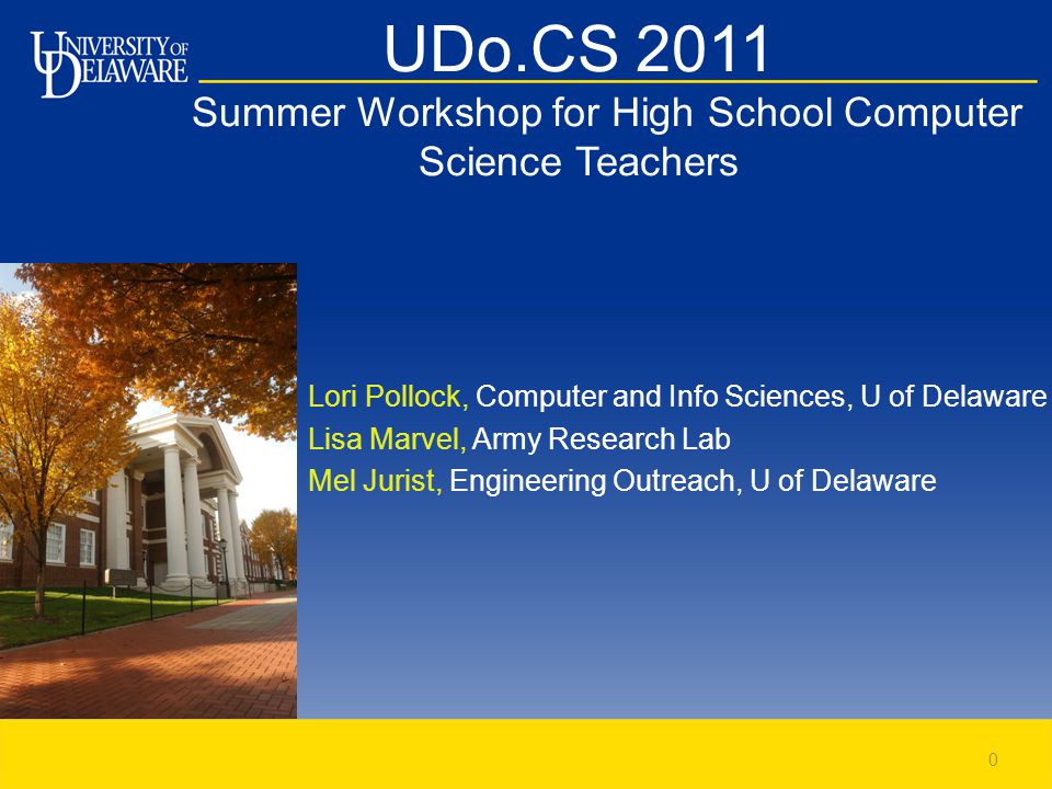UDo.CS 2011 Summer Workshop for High School Computer Science Teachers Lori Pollock, Computer and Info Sciences, U of Delaware Lisa Marvel, Army Research Lab Mel Jurist, Engineering Outreach, U of Delaware 0
