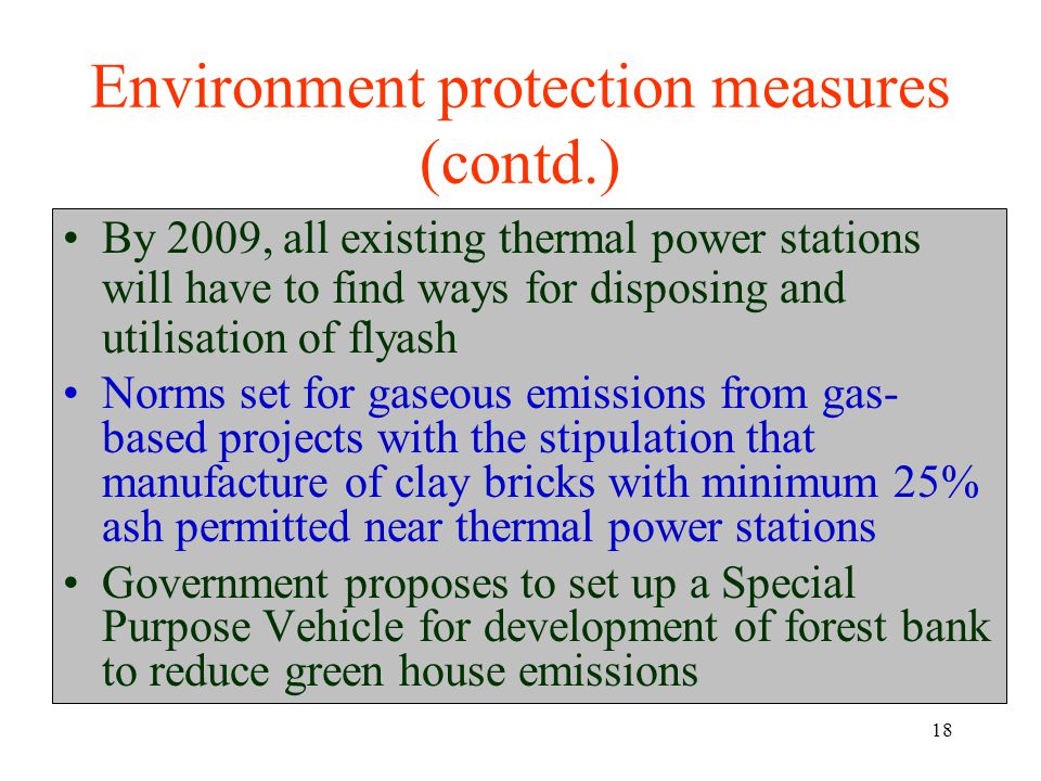 18 Environment protection measures (contd.) By 2009, all existing thermal power stations will have to find ways for disposing and utilisation of flyash Norms set for gaseous emissions from gas- based projects with the stipulation that manufacture of clay bricks with minimum 25% ash permitted near thermal power stations Government proposes to set up a Special Purpose Vehicle for development of forest bank to reduce green house emissions