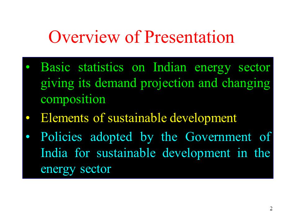 2 Overview of Presentation Basic statistics on Indian energy sector giving its demand projection and changing composition Elements of sustainable development Policies adopted by the Government of India for sustainable development in the energy sector