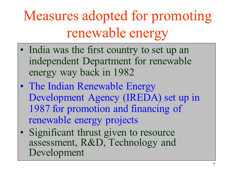 7 Measures adopted for promoting renewable energy India was the first country to set up an independent Department for renewable energy way back in 1982 The Indian Renewable Energy Development Agency (IREDA) set up in 1987 for promotion and financing of renewable energy projects Significant thrust given to resource assessment, R&D, Technology and Development