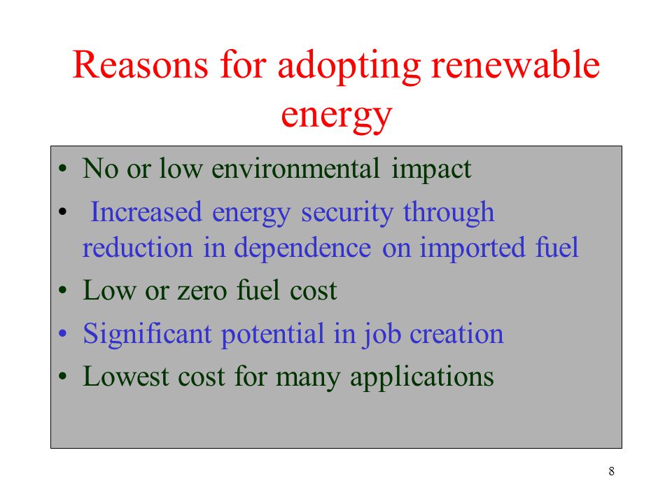 8 Reasons for adopting renewable energy No or low environmental impact Increased energy security through reduction in dependence on imported fuel Low or zero fuel cost Significant potential in job creation Lowest cost for many applications
