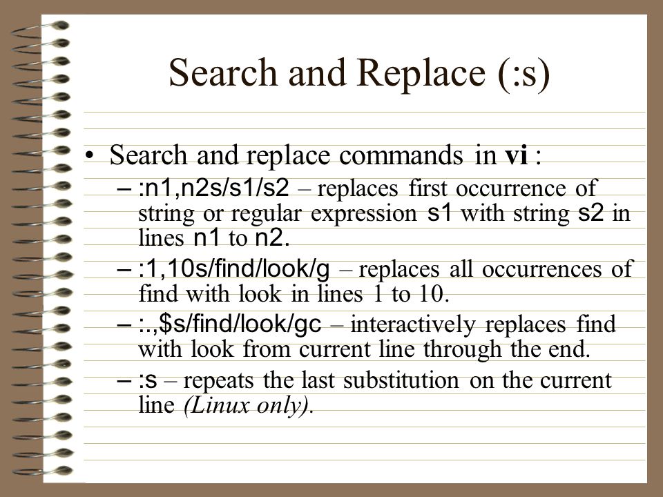 Search and Replace (:s) Search and replace commands in vi : –:n1,n2s/s1/s2 – replaces first occurrence of string or regular expression s1 with string s2 in lines n1 to n2.