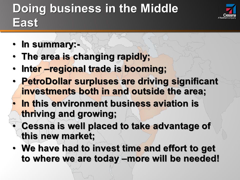 Doing business in the Middle East In summary:- The area is changing rapidly; Inter –regional trade is booming; PetroDollar surpluses are driving significant investments both in and outside the area; In this environment business aviation is thriving and growing; Cessna is well placed to take advantage of this new market; We have had to invest time and effort to get to where we are today –more will be needed.