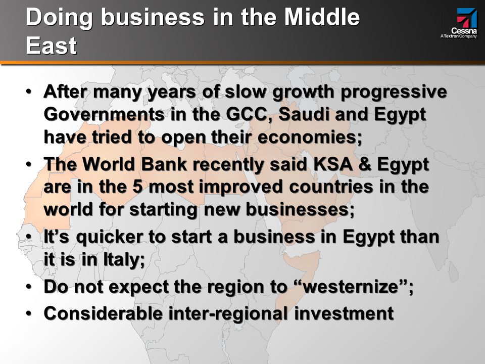 Doing business in the Middle East After many years of slow growth progressive Governments in the GCC, Saudi and Egypt have tried to open their economies; The World Bank recently said KSA & Egypt are in the 5 most improved countries in the world for starting new businesses; It’s quicker to start a business in Egypt than it is in Italy; Do not expect the region to westernize ; Considerable inter-regional investment After many years of slow growth progressive Governments in the GCC, Saudi and Egypt have tried to open their economies; The World Bank recently said KSA & Egypt are in the 5 most improved countries in the world for starting new businesses; It’s quicker to start a business in Egypt than it is in Italy; Do not expect the region to westernize ; Considerable inter-regional investment