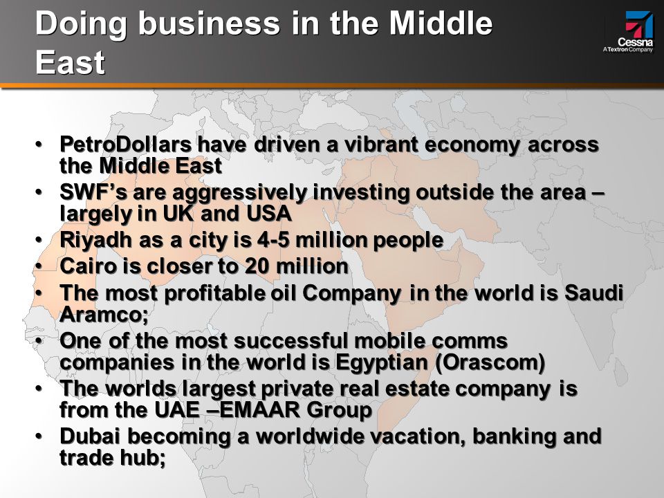 Doing business in the Middle East PetroDollars have driven a vibrant economy across the Middle East SWF’s are aggressively investing outside the area – largely in UK and USA Riyadh as a city is 4-5 million people Cairo is closer to 20 million The most profitable oil Company in the world is Saudi Aramco; One of the most successful mobile comms companies in the world is Egyptian (Orascom) The worlds largest private real estate company is from the UAE –EMAAR Group Dubai becoming a worldwide vacation, banking and trade hub; PetroDollars have driven a vibrant economy across the Middle East SWF’s are aggressively investing outside the area – largely in UK and USA Riyadh as a city is 4-5 million people Cairo is closer to 20 million The most profitable oil Company in the world is Saudi Aramco; One of the most successful mobile comms companies in the world is Egyptian (Orascom) The worlds largest private real estate company is from the UAE –EMAAR Group Dubai becoming a worldwide vacation, banking and trade hub;