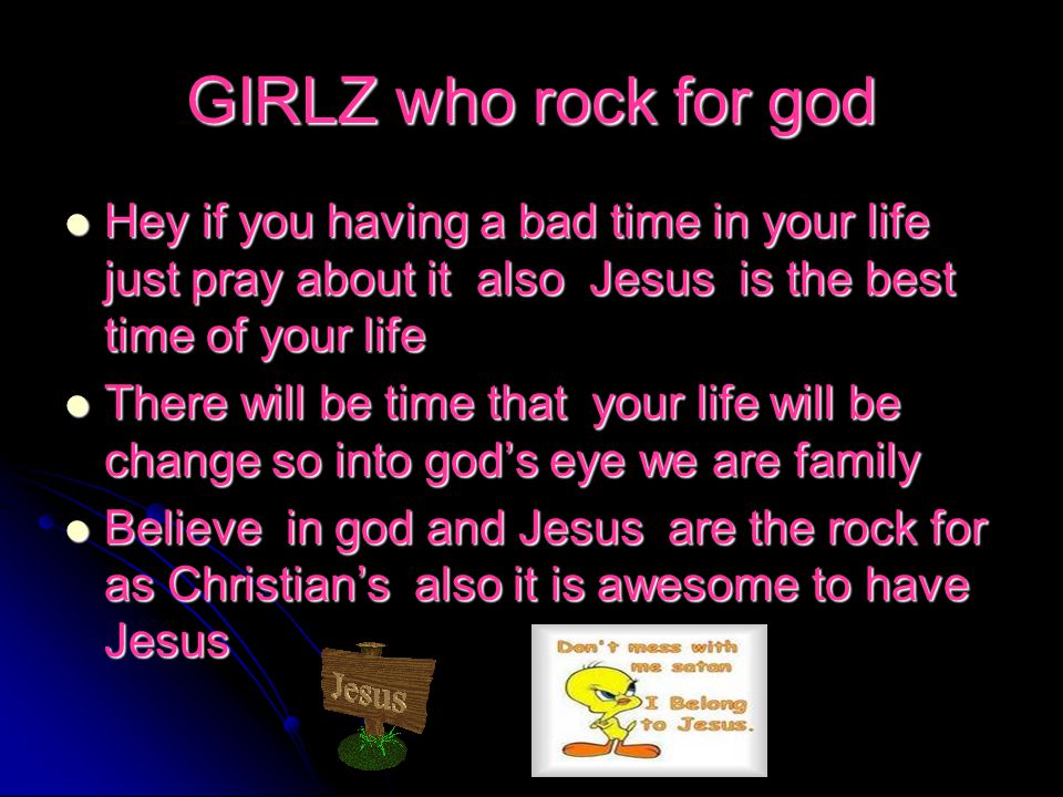 GIRLZ who rock for god Hey if you having a bad time in your life just pray about it also Jesus is the best time of your life Hey if you having a bad time in your life just pray about it also Jesus is the best time of your life There will be time that your life will be change so into god’s eye we are family There will be time that your life will be change so into god’s eye we are family Believe in god and Jesus are the rock for as Christian’s also it is awesome to have Jesus Believe in god and Jesus are the rock for as Christian’s also it is awesome to have Jesus