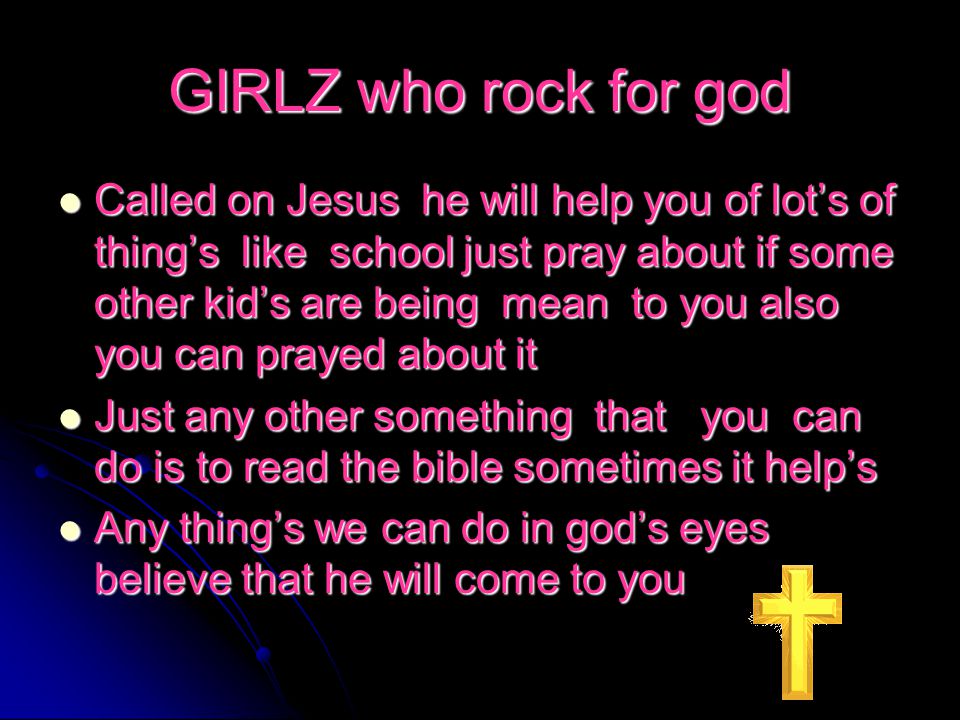 GIRLZ who rock for god Called on Jesus he will help you of lot’s of thing’s like school just pray about if some other kid’s are being mean to you also you can prayed about it Called on Jesus he will help you of lot’s of thing’s like school just pray about if some other kid’s are being mean to you also you can prayed about it Just any other something that you can do is to read the bible sometimes it help’s Just any other something that you can do is to read the bible sometimes it help’s Any thing’s we can do in god’s eyes believe that he will come to you Any thing’s we can do in god’s eyes believe that he will come to you
