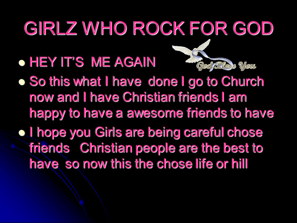 GIRLZ WHO ROCK FOR GOD HEY IT’S ME AGAIN HEY IT’S ME AGAIN So this what I have done I go to Church now and I have Christian friends I am happy to have a awesome friends to have So this what I have done I go to Church now and I have Christian friends I am happy to have a awesome friends to have I hope you Girls are being careful chose friends Christian people are the best to have so now this the chose life or hill I hope you Girls are being careful chose friends Christian people are the best to have so now this the chose life or hill