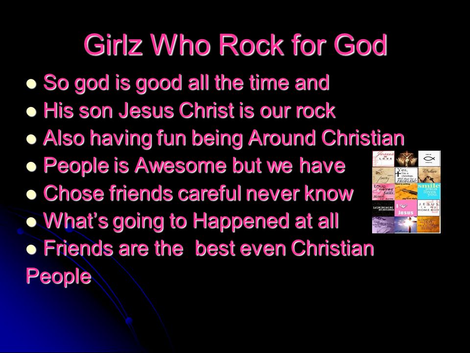 Girlz Who Rock for God So god is good all the time and So god is good all the time and His son Jesus Christ is our rock His son Jesus Christ is our rock Also having fun being Around Christian Also having fun being Around Christian People is Awesome but we have People is Awesome but we have Chose friends careful never know Chose friends careful never know What’s going to Happened at all What’s going to Happened at all Friends are the best even Christian Friends are the best even ChristianPeople