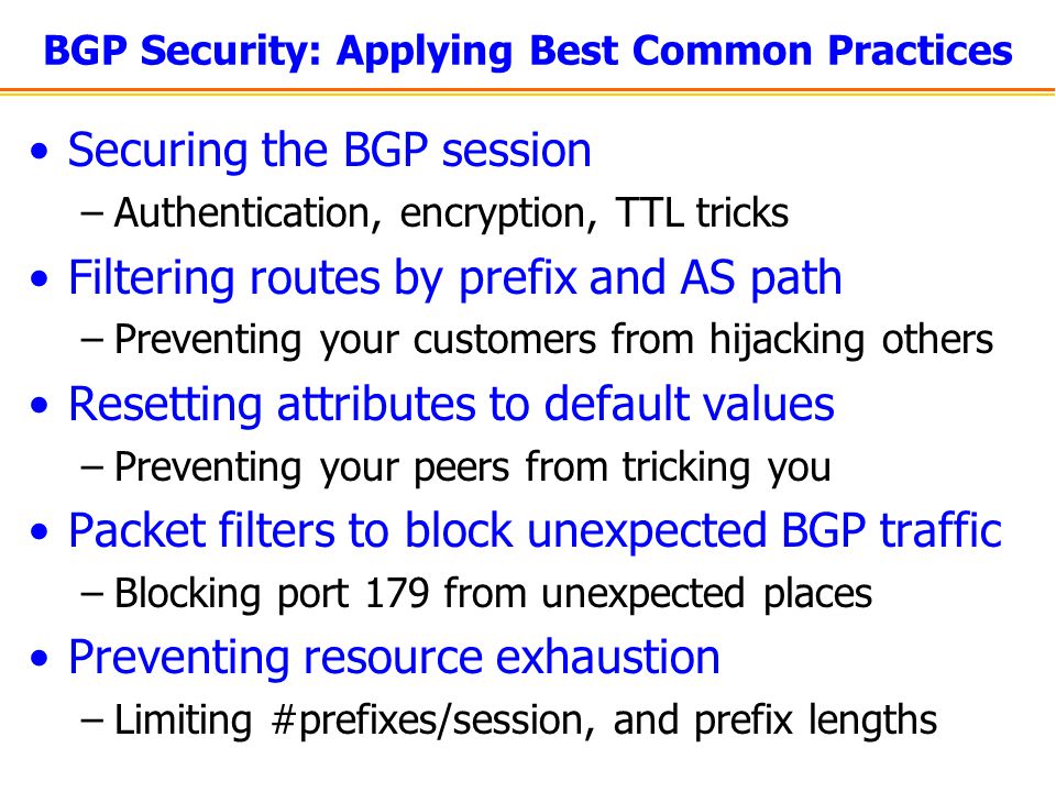BGP Security: Applying Best Common Practices Securing the BGP session –Authentication, encryption, TTL tricks Filtering routes by prefix and AS path –Preventing your customers from hijacking others Resetting attributes to default values –Preventing your peers from tricking you Packet filters to block unexpected BGP traffic –Blocking port 179 from unexpected places Preventing resource exhaustion –Limiting #prefixes/session, and prefix lengths
