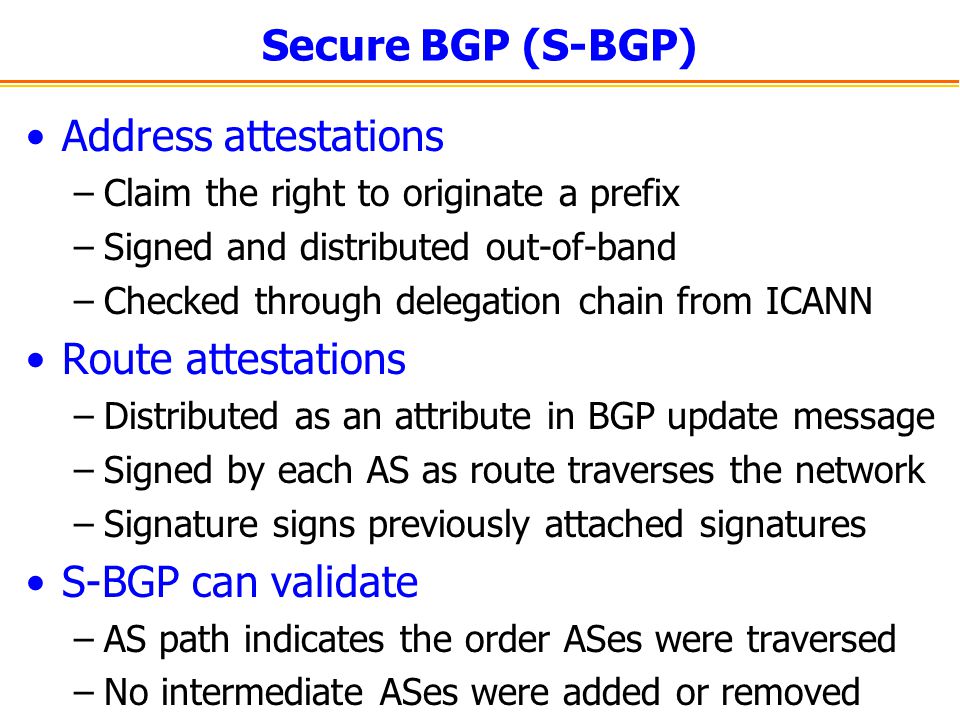Secure BGP (S-BGP) Address attestations –Claim the right to originate a prefix –Signed and distributed out-of-band –Checked through delegation chain from ICANN Route attestations –Distributed as an attribute in BGP update message –Signed by each AS as route traverses the network –Signature signs previously attached signatures S-BGP can validate –AS path indicates the order ASes were traversed –No intermediate ASes were added or removed