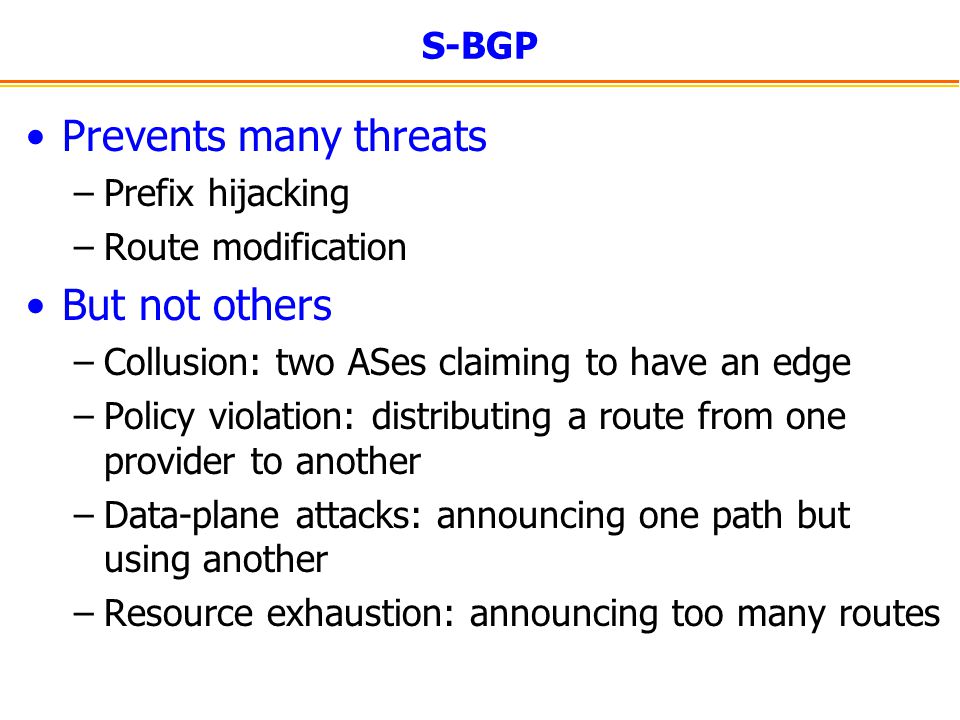 S-BGP Prevents many threats –Prefix hijacking –Route modification But not others –Collusion: two ASes claiming to have an edge –Policy violation: distributing a route from one provider to another –Data-plane attacks: announcing one path but using another –Resource exhaustion: announcing too many routes