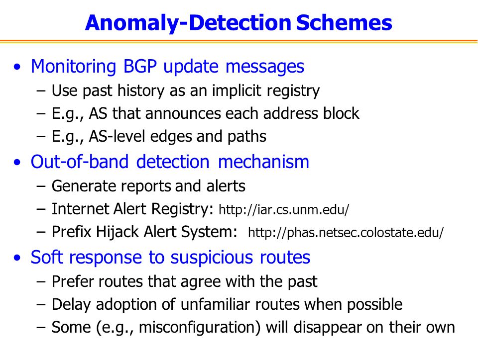 Anomaly-Detection Schemes Monitoring BGP update messages –Use past history as an implicit registry –E.g., AS that announces each address block –E.g., AS-level edges and paths Out-of-band detection mechanism –Generate reports and alerts –Internet Alert Registry:   –Prefix Hijack Alert System:   Soft response to suspicious routes –Prefer routes that agree with the past –Delay adoption of unfamiliar routes when possible –Some (e.g., misconfiguration) will disappear on their own
