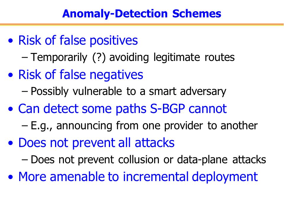 Anomaly-Detection Schemes Risk of false positives –Temporarily ( ) avoiding legitimate routes Risk of false negatives –Possibly vulnerable to a smart adversary Can detect some paths S-BGP cannot –E.g., announcing from one provider to another Does not prevent all attacks –Does not prevent collusion or data-plane attacks More amenable to incremental deployment