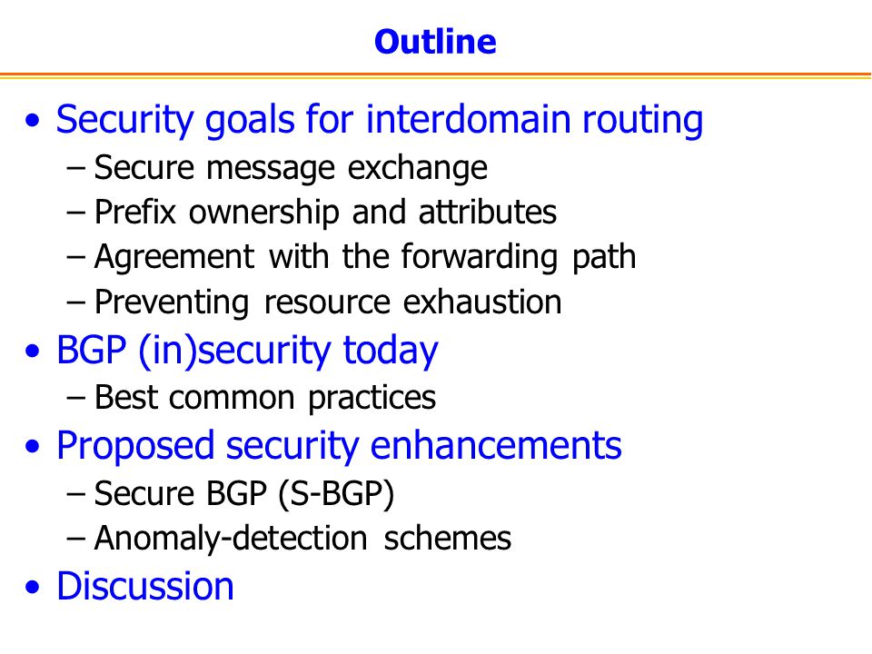 Outline Security goals for interdomain routing –Secure message exchange –Prefix ownership and attributes –Agreement with the forwarding path –Preventing resource exhaustion BGP (in)security today –Best common practices Proposed security enhancements –Secure BGP (S-BGP) –Anomaly-detection schemes Discussion